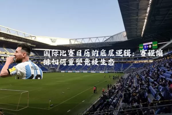 国际比赛日历的底层逻辑:赛程编排如何重塑竞技生态